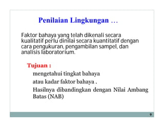 Penilaian Lingkungan …
Tujuan :
mengetahui tingkat bahaya
atau kadar faktor bahaya .
Hasilnya dibandingkan dengan Nilai Ambang
Batas (NAB)
9
Faktor bahaya yang telah dikenali secara
kualitatif perlu dinilai secara kuantitatif dengan
cara pengukuran, pengambilan sampel, dan
analisis laboratorium.
 