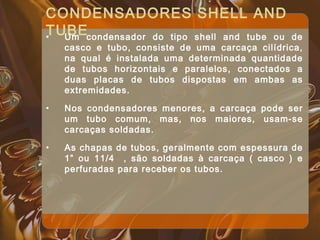 CONDENSADORES SHELL AND
TUBE• Um condensador do tipo shell and tube ou de
casco e tubo, consiste de uma carcaça cilídrica,
na qual é instalada uma determinada quantidade
de tubos horizontais e paralelos, conectados a
duas placas de tubos dispostas em ambas as
extremidades.
• Nos condensadores menores, a carcaça pode ser
um tubo comum, mas, nos maiores, usam-se
carcaças soldadas.
• As chapas de tubos, geralmente com espessura de
1” ou 11/4 , são soldadas à carcaça ( casco ) e
perfuradas para receber os tubos.
 