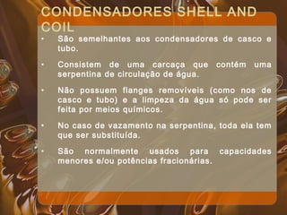 CONDENSADORES SHELL AND
COIL
• São semelhantes aos condensadores de casco e
tubo.
• Consistem de uma carcaça que contém uma
serpentina de circulação de água.
• Não possuem flanges removíveis (como nos de
casco e tubo) e a limpeza da água só pode ser
feita por meios químicos.
• No caso de vazamento na serpentina, toda ela tem
que ser substituída.
• São normalmente usados para capacidades
menores e/ou potências fracionárias.
 