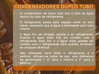CONDENSADORES DUPLO TUBO
• O condensador de duplo tubo tem o tubo de água
dentro do tubo de refrigerante.
• O refrigerante passa pelo espaço entre os dois
tubos, enquanto que a água é bombeada pelo tubo
interior.
• A água flui em direção oposta à do refrigerante,
ficando a água mais fria em contato com o
refrigerante mais frio e a água mais quente em
contato com o refrigerante mais quente, evitando-
se choques térmicos.
• São utilizados para onde o refrigerante é a
amônia, utilizam-se tubos de aço, com diâmetros
de geralmente 1 ¼” para o interno e 2” para o
externo.
 