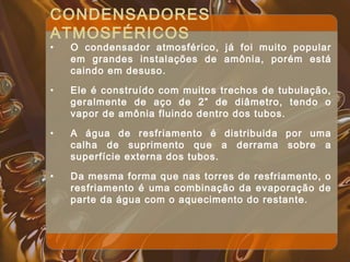 CONDENSADORES
ATMOSFÉRICOS
• O condensador atmosférico, já foi muito popular
em grandes instalações de amônia, porém está
caindo em desuso.
• Ele é construído com muitos trechos de tubulação,
geralmente de aço de 2” de diâmetro, tendo o
vapor de amônia fluindo dentro dos tubos.
• A água de resfriamento é distribuida por uma
calha de suprimento que a derrama sobre a
superfície externa dos tubos.
• Da mesma forma que nas torres de resfriamento, o
resfriamento é uma combinação da evaporação de
parte da água com o aquecimento do restante.
 