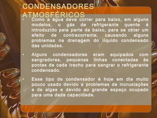 CONDENSADORES
ATMOSFÉRICOS
• Como a água deve correr para baixo, em alguns
modelos, o gás de refrigerante quente é
introduzido pela parte de baixo, para se obter um
efeito de contracorrente, causando alguns
problemas na drenagem do líquido condensado
das unidades.
• Alguns condensadores eram equipados com
sangradores, pequenas linhas conectadas às
pontas de cada trecho para sangrar o refrigerante
condensado.
• Esse tipo de condensador é hoje em dia muito
pouco usado devido a problemas de incrustações
e de algas e devido ao grande espaço ocupado
para uma dada capacidade.
 