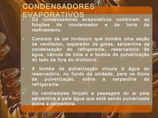 CONDENSADORES
EVAPORATIVOS
• Os condensadores evaporativos combinam as
funções de condensador e de torre de
resfriamento.
• Consiste de um invólucro que contém uma seção
de ventilador, separador de gotas, serpentina de
condensação do refrigerante, reservatório de
água, válvula de bóia e a bomba de pulverização
do lado de fora do invólucro.
• A bomba de pulverização circula a água do
reservatório, no fundo da unidade, para os bicos
de pulverização, sobre a serpentina do
refrigerante.
• Os ventiladores forçam a passagem do ar pela
serpentina e pela água que está sendo pulverizada
sobre a serpentina.
 
