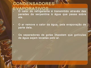 CONDENSADORES
EVAPORATIVOS
• O calor do refrigerante é transmitido através das
paredes da serpentina à água que passa sobre
ela.
• O ar remove o calor da água, pela evaporação de
parte dela.
• Os separadores de gotas impedem que gotículas
de água sejam levadas pelo ar.
 