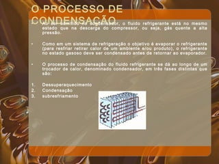 O PROCESSO DE
CONDENSAÇÃO• Ao ser admitido no condensador, o fluido refrigerante está no mesmo
estado que na descarga do compressor, ou seja, gás quente a alta
pressão.
• Como em um sistema de refrigeração o objetivo é evaporar o refrigerante
(para resfriar retirar calor de um ambiente e/ou produto), o refrigerante
no estado gasoso deve ser condensado antes de retornar ao evaporador.
• O processo de condensação do fluido refrigerante se dá ao longo de um
trocador de calor, denominado condensador, em três fases distintas que
são:
1. Dessuperaquecimento
2. Condensação
3. subresfriamento
 