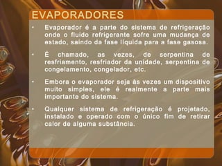 EVAPORADORES
• Evaporador é a parte do sistema de refrigeração
onde o fluido refrigerante sofre uma mudança de
estado, saindo da fase líquida para a fase gasosa.
• É chamado, as vezes, de serpentina de
resfriamento, resfriador da unidade, serpentina de
congelamento, congelador, etc.
• Embora o evaporador seja às vezes um dispositivo
muito simples, ele é realmente a parte mais
importante do sistema.
• Qualquer sistema de refrigeração é projetado,
instalado e operado com o único fim de retirar
calor de alguma substância.
 