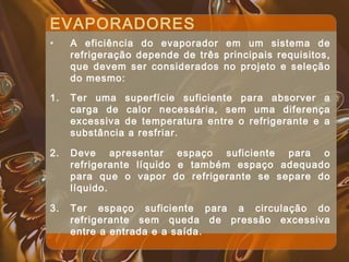 EVAPORADORES
• A eficiência do evaporador em um sistema de
refrigeração depende de três principais requisitos,
que devem ser considerados no projeto e seleção
do mesmo:
1. Ter uma superfície suficiente para absorver a
carga de calor necessária, sem uma diferença
excessiva de temperatura entre o refrigerante e a
substância a resfriar.
2. Deve apresentar espaço suficiente para o
refrigerante líquido e também espaço adequado
para que o vapor do refrigerante se separe do
líquido.
3. Ter espaço suficiente para a circulação do
refrigerante sem queda de pressão excessiva
entre a entrada e a saída.
 