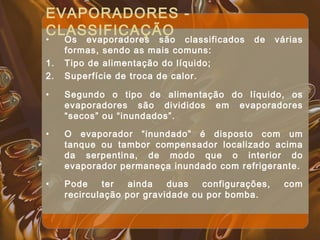 EVAPORADORES -
CLASSIFICAÇÃO
• Os evaporadores são classificados de várias
formas, sendo as mais comuns:
1. Tipo de alimentação do líquido;
2. Superfície de troca de calor.
• Segundo o tipo de alimentação do líquido, os
evaporadores são divididos em evaporadores
“secos” ou “inundados”.
• O evaporador “inundado” é disposto com um
tanque ou tambor compensador localizado acima
da serpentina, de modo que o interior do
evaporador permaneça inundado com refrigerante.
• Pode ter ainda duas configurações, com
recirculação por gravidade ou por bomba.
 