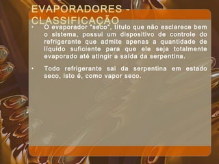 EVAPORADORES -
CLASSIFICAÇÃO
• O evaporador “seco”, título que não esclarece bem
o sistema, possui um dispositivo de controle do
refrigerante que admite apenas a quantidade de
líquido suficiente para que ele seja totalmente
evaporado até atingir a saída da serpentina.
• Todo refrigerante sai da serpentina em estado
seco, isto é, como vapor seco.
 