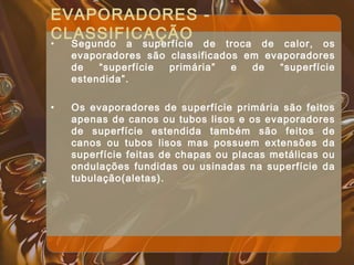 EVAPORADORES -
CLASSIFICAÇÃO
• Segundo a superfície de troca de calor, os
evaporadores são classificados em evaporadores
de “superfície primária” e de “superfície
estendida”.
• Os evaporadores de superfície primária são feitos
apenas de canos ou tubos lisos e os evaporadores
de superfície estendida também são feitos de
canos ou tubos lisos mas possuem extensões da
superfície feitas de chapas ou placas metálicas ou
ondulações fundidas ou usinadas na superfície da
tubulação(aletas).
 