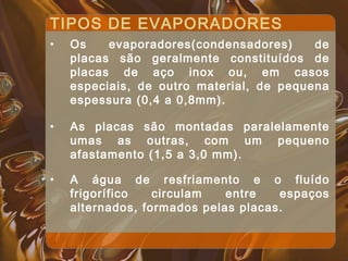 TIPOS DE EVAPORADORES
• Os evaporadores(condensadores) de
placas são geralmente constituídos de
placas de aço inox ou, em casos
especiais, de outro material, de pequena
espessura (0,4 a 0,8mm).
• As placas são montadas paralelamente
umas as outras, com um pequeno
afastamento (1,5 a 3,0 mm).
• A água de resfriamento e o fluído
frigorífico circulam entre espaços
alternados, formados pelas placas.
 