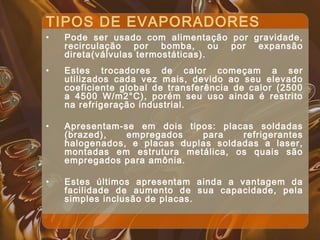 TIPOS DE EVAPORADORES
• Pode ser usado com alimentação por gravidade,
recirculação por bomba, ou por expansão
direta(válvulas termostáticas).
• Estes trocadores de calor começam a ser
utilizados cada vez mais, devido ao seu elevado
coeficiente global de transferência de calor (2500
a 4500 W/m2°C), porém seu uso ainda é restrito
na refrigeração industrial.
• Apresentam-se em dois tipos: placas soldadas
(brazed), empregados para refrigerantes
halogenados, e placas duplas soldadas a laser,
montadas em estrutura metálica, os quais são
empregados para amônia.
• Estes últimos apresentam ainda a vantagem da
facilidade de aumento de sua capacidade, pela
simples inclusão de placas.
 