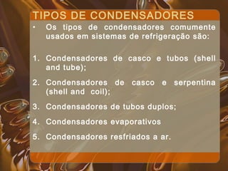 TIPOS DE CONDENSADORES
• Os tipos de condensadores comumente
usados em sistemas de refrigeração são:
1. Condensadores de casco e tubos (shell
and tube);
2. Condensadores de casco e serpentina
(shell and coil);
3. Condensadores de tubos duplos;
4. Condensadores evaporativos
5. Condensadores resfriados a ar.
 