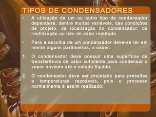 TIPOS DE CONDENSADORES
• A utlização de um ou outro tipo de condensador
dependerá, dentre muitas variáveis, das condições
de projeto, da localização do condensador, da
reutilização ou não do calor rejeitado.
• Para a escolha de um condensador deve-se ter em
mente alguns parâmetros, a saber:
1. O condensador deve possuir uma superfície de
transferência de calor suficiente para condensar o
vapor enviado até o estado líquido;
2. O condensador deve ser projetado para pressões
e temperaturas razoáveis, pois o processo
normalmente é assim realizado;
 