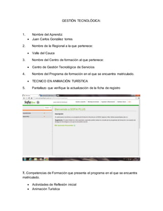 GESTIÓN TECNOLÓGICA:
1. Nombre del Aprendiz:
 Juan Carlos González torres
2. Nombre de la Regional a la que pertenece:
 Valle del Cauca
3. Nombre del Centro de formación al que pertenece:
 Centro de Gestión Tecnológica de Servicios
4. Nombre del Programa de formación en el que se encuentra matriculado.
 TECNICO EN ANIMACIÒN TURÌSTICA
5. Pantallazo que verifique la actualización de la ficha de registro
7. Competencias de Formación que presenta el programa en el que se encuentra
matriculado.
 Actividades de Reflexión inicial
 Animación Turística
 