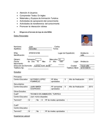  Atención A Usuarios
 Comprender Textos En Ingles
 Materiales y Equipos de Animación Turística
 Actividades de apropiación del conocimiento
 Actividades de transferencia del conocimiento
 Promover la interacción idónea
8. Diligencie el formato de hoja de vida SENA.
Datos Personales:
Nombres: Juan Carlos
Apellidos: González Torres
Nºde
Identificación:
97091614166 Lugar de Expedición: Andalucía -
valle
Género: Femenino Masculino X
Fecha de
Nacimiento:
Día: 16 Mes 9 Año 1997 Lugar: Andalucía
Dirección de Domicilio: Carrera 15 N° 26-66 Ciudad: Tuluá-valle
Teléfono fijo: Teléfono Móvil: 3216155819
Estudios:
Primarios:
Centro Educativo ALFONSO LOPEZ
PUMAREJO
Nº Años
aprobados
5 Año de finalización 2010
Secundarios:
Centro Educativo JUAN MARÍA
CESPEDES
Nº semestres
aprobados
9 Año de finalización 2013
Otros Estudios:
Cuál? TECNICO EN ANIMACIÓN TURITICA
Centro Educativo Juan maría céspedes
Terminó? Sí No X Nº de niveles aprobados
Cuál?
Centro Educativo
Terminó? Sí No Nº de niveles aprobados
Experiencia Laboral:
 