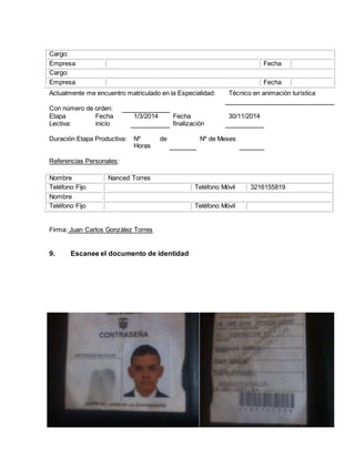 Cargo:
Empresa Fecha
Cargo:
Empresa Fecha
Referencias Personales:
Nombre Nanced Torres
Teléfono Fijo Teléfono Móvil 3216155819
Nombre
Teléfono Fijo Teléfono Móvil
Firma: Juan Carlos González Torres
9. Escanee el documento de identidad
Actualmente me encuentro matriculado en la Especialidad: Técnico en animación turística
Con número de orden:
Etapa
Lectiva:
Fecha
inicio
1/3/2014 Fecha
finalización
30/11/2014
Duración Etapa Productiva: Nº de
Horas
Nº de Meses
 