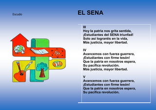 Escudo
CORO
Estudiantes del SENA adelante
Por Colombia luchad con amor
Con el ánimo noble y radiante
Transformémosla en mundo mejor
I
De la patria el futuro destino,
En las manos del joven está,
El trabajo es seguro camino,
Que el progreso a Colombia dará.
II
En la forja del SENA se forman,
Hombres libres que anhelan triunfar,
Con la ciencia y la técnica unidas,
Nuevos rumbos de paz trazarán.
III
Hoy la patria nos grita sentida,
¡Estudiantes del SENA triunfad!
Solo así lograréis en la vida,
Más justicia, mayor libertad.
IV
Avancemos con fuerza guerrera,
¡Estudiantes con firme tesón!
Que la patria en nosotros espera,
Su pacífica revolución.
Más justicia, mayor libertad.
V
Avancemos con fuerza guerrera,
¡Estudiantes con firme tesón!
Que la patria en nosotros espera,
Su pacífica revolución.
HIMNO DEL SENA
 