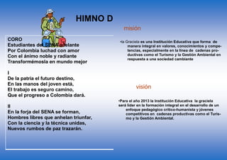 CORO
Estudiantes del SENA adelante
Por Colombia luchad con amor
Con el ánimo noble y radiante
Transformémosla en mundo mejor
I
De la patria el futuro destino,
En las manos del joven está,
El trabajo es seguro camino,
Que el progreso a Colombia dará.
II
En la forja del SENA se forman,
Hombres libres que anhelan triunfar,
Con la ciencia y la técnica unidas,
Nuevos rumbos de paz trazarán.
III
Hoy la patria nos grita sentida,
¡Estudiantes del SENA triunfad!
Solo así lograréis en la vida,
Más justicia, mayor libertad.
IV
Avancemos con fuerza guerrera,
¡Estudiantes con firme tesón!
Que la patria en nosotros espera,
Su pacífica revolución.
Más justicia, mayor libertad.
V
Avancemos con fuerza guerrera,
¡Estudiantes con firme tesón!
Que la patria en nosotros espera,
Su pacífica revolución.
HIMNO DEL SENA
•la Graciela es una Institución Educativa que forma de
manera integral en valores, conocimientos y compe-
tencias, especialmente en la línea de cadenas pro-
ductivas como el Turismo y la Gestión Ambiental en
respuesta a una sociedad cambiante
•Para el año 2013 la Institución Educativa la graciela
será líder en la formación integral en el desarrollo de un
enfoque pedagógico crítico-humanista y jóvenes
competitivos en cadenas productivas como el Turis-
mo y la Gestión Ambiental.
visión
misión
 