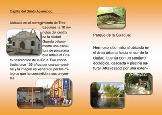 Capilla del Santo Aparecido:
Ubicada en el corregimiento de Tres
Esquinas, a 10 mi-
nutos del centro
de la ciudad.
Guarda celosa-
mente una escul-
tura de porcelana
que refleja el Cris-
to descendido de la Cruz. Fue encon-
trada hace 105 años por una campesi-
na y la imagen es venerada por los mi-
lagros que ha concedido a sus creyen-
tes.
Parque de la Guadua:
Hermoso sitio natural ubicado en
el área urbana hacia el sur de la
ciudad, cuenta con un sendero
ecológico, cascada y piscina na-
tural. Atravesado por una exten-
