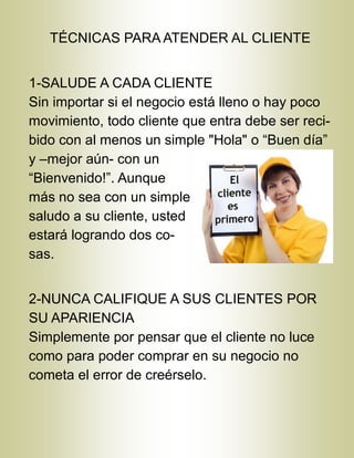 TÉCNICAS PARA ATENDER AL CLIENTE
1-SALUDE A CADA CLIENTE
Sin importar si el negocio está lleno o hay poco
movimiento, todo cliente que entra debe ser reci-
bido con al menos un simple "Hola" o “Buen día”
y –mejor aún- con un
“Bienvenido!”. Aunque
más no sea con un simple
saludo a su cliente, usted
estará logrando dos co-
sas.
2-NUNCA CALIFIQUE A SUS CLIENTES POR
SU APARIENCIA
Simplemente por pensar que el cliente no luce
como para poder comprar en su negocio no
cometa el error de creérselo.
 