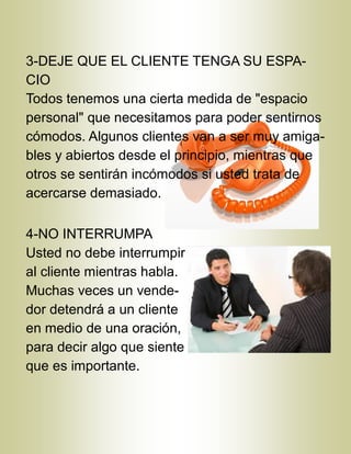 3-DEJE QUE EL CLIENTE TENGA SU ESPA-
CIO
Todos tenemos una cierta medida de "espacio
personal" que necesitamos para poder sentirnos
cómodos. Algunos clientes van a ser muy amiga-
bles y abiertos desde el principio, mientras que
otros se sentirán incómodos si usted trata de
acercarse demasiado.
4-NO INTERRUMPA
Usted no debe interrumpir
al cliente mientras habla.
Muchas veces un vende-
dor detendrá a un cliente
en medio de una oración,
para decir algo que siente
que es importante.
 