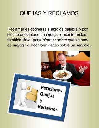 QUEJAS Y RECLAMOS
Reclamar es oponerse a algo de palabra o por
escrito presentado una queja o inconformidad,
también sirve ´para informar sobre que se pue-
de mejorar e inconformidades sobre un servicio.
 