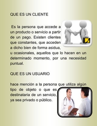 QUE ES UN CLIENTE
Es la persona que accede a
un producto o servicio a partir
de un pago. Existen clientes
que constantes, que acceden
a dicho bien de forma asidua,
u ocasionales, aquellos que lo hacen en un
determinado momento, por una necesidad
puntual.
QUE ES UN USUARIO
hace mención a la persona que utiliza algún
tipo de objeto o que es
destinataria de un servicio,
ya sea privado o público.
 
