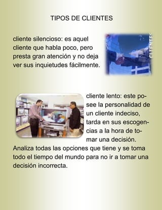 TIPOS DE CLIENTES
cliente silencioso: es aquel
cliente que habla poco, pero
presta gran atención y no deja
ver sus inquietudes fácilmente.
cliente lento: este po-
see la personalidad de
un cliente indeciso,
tarda en sus escogen-
cias a la hora de to-
mar una decisión.
Analiza todas las opciones que tiene y se toma
todo el tiempo del mundo para no ir a tomar una
decisión incorrecta.
 