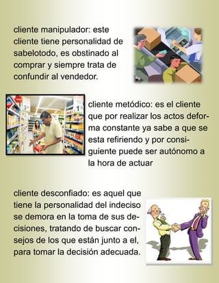 cliente manipulador: este
cliente tiene personalidad de
sabelotodo, es obstinado al
comprar y siempre trata de
confundir al vendedor.
cliente metódico: es el cliente
que por realizar los actos defor-
ma constante ya sabe a que se
esta refiriendo y por consi-
guiente puede ser autónomo a
la hora de actuar
cliente desconfiado: es aquel que
tiene la personalidad del indeciso
se demora en la toma de sus de-
cisiones, tratando de buscar con-
sejos de los que están junto a el,
para tomar la decisión adecuada.
 