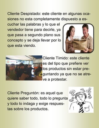 Cliente Despistado: este cliente en algunas oca-
siones no esta completamente dispuesto a es-
cuchar las palabras y lo que el
vendedor tiene para decirle, ya
que pasa a segundo plano sus
concepto y se deja llevar por lo
que esta viendo.
Cliente Tímido: este cliente
es del tipo que prefiere ver
los productos sin estar pre-
guntando ya que no se atre-
ve a protestar.
Cliente Preguntón: es aquel que
quiere saber todo, todo lo pregunta
y todo lo indaga y exige respues-
tas sobre los productos.
 