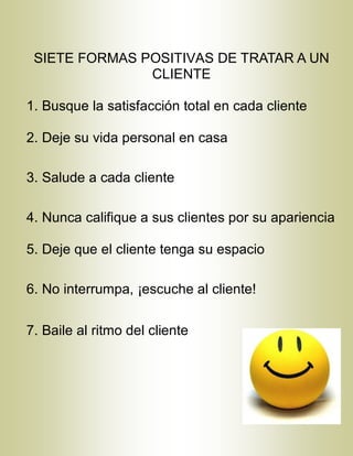 SIETE FORMAS POSITIVAS DE TRATAR A UN
CLIENTE
1. Busque la satisfacción total en cada cliente
2. Deje su vida personal en casa
3. Salude a cada cliente
4. Nunca califique a sus clientes por su apariencia
5. Deje que el cliente tenga su espacio
6. No interrumpa, ¡escuche al cliente!
7. Baile al ritmo del cliente
 