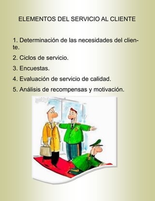 ELEMENTOS DEL SERVICIO AL CLIENTE
1. Determinación de las necesidades del clien-
te.
2. Ciclos de servicio.
3. Encuestas.
4. Evaluación de servicio de calidad.
5. Análisis de recompensas y motivación.
 