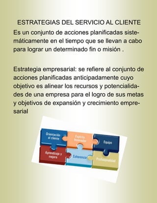 ESTRATEGIAS DEL SERVICIO AL CLIENTE
Es un conjunto de acciones planificadas siste-
máticamente en el tiempo que se llevan a cabo
para lograr un determinado fin o misión .
Estrategia empresarial: se refiere al conjunto de
acciones planificadas anticipadamente cuyo
objetivo es alinear los recursos y potencialida-
des de una empresa para el logro de sus metas
y objetivos de expansión y crecimiento empre-
sarial
 