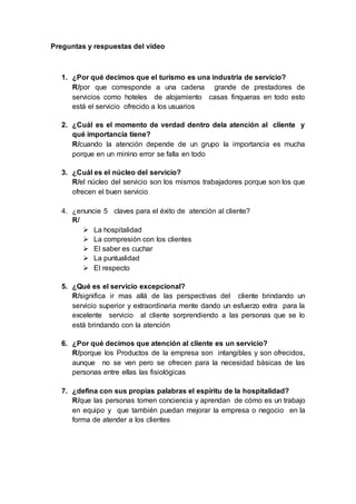 Preguntas y respuestas del video
1. ¿Por qué decimos que el turismo es una industria de servicio?
R/por que corresponde a una cadena grande de prestadores de
servicios como hoteles de alojamiento casas finqueras en todo esto
está el servicio ofrecido a los usuarios
2. ¿Cuál es el momento de verdad dentro dela atención al cliente y
qué importancia tiene?
R/cuando la atención depende de un grupo la importancia es mucha
porque en un minino error se falla en todo
3. ¿Cuál es el núcleo del servicio?
R/el núcleo del servicio son los mismos trabajadores porque son los que
ofrecen el buen servicio
4. ¿enuncie 5 claves para el éxito de atención al cliente?
R/
 La hospitalidad
 La compresión con los clientes
 El saber es cuchar
 La puntualidad
 El respecto
5. ¿Qué es el servicio excepcional?
R/significa ir mas allá de las perspectivas del cliente brindando un
servicio superior y extraordinaria mente dando un esfuerzo extra para la
excelente servicio al cliente sorprendiendo a las personas que se lo
está brindando con la atención
6. ¿Por qué decimos que atención al cliente es un servicio?
R/porque los Productos de la empresa son intangibles y son ofrecidos,
aunque no se ven pero se ofrecen para la necesidad básicas de las
personas entre ellas las fisiológicas
7. ¿defina con sus propias palabras el espíritu de la hospitalidad?
R/que las personas tomen conciencia y aprendan de cómo es un trabajo
en equipo y que también puedan mejorar la empresa o negocio en la
forma de atender a los clientes
 