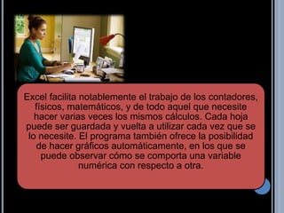 Excel facilita notablemente el trabajo de los contadores,
físicos, matemáticos, y de todo aquel que necesite
hacer varias veces los mismos cálculos. Cada hoja
puede ser guardada y vuelta a utilizar cada vez que se
lo necesite. El programa también ofrece la posibilidad
de hacer gráficos automáticamente, en los que se
puede observar cómo se comporta una variable
numérica con respecto a otra.