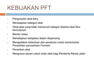 KEBIJAKAN PFT 
1. Pengusulan obat baru 
2. Menetapkan kategori obat 
3. Obat-obat yang tidak memenuhi kategori disebut obat Non 
formularium 
4. Blanko resep 
5. Menetapkan kebijakan dalam dispensing 
6. Mengadakan ketentuan dan peraturan untuk menentukan 
Perwakilan perusahaan Farmasi 
7. Penarikan obat 
8. Mengusun aturan untuk order obat bagi Penderita Rawat Jalan 
 