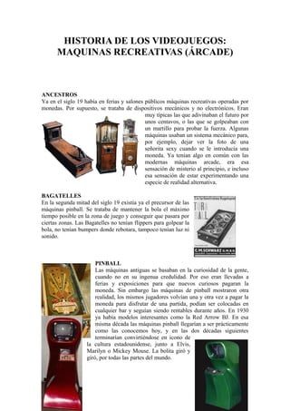 HISTORIA DE LOS VIDEOJUEGOS: 
MAQUINAS RECREATIVAS (ÁRCADE) 
ANCESTROS 
Ya en el siglo 19 había en ferias y salones públicos máquinas recreativas operadas por 
monedas. Por supuesto, se trataba de dispositivos mecánicos y no electrónicos. Eran 
muy típicas las que adivinaban el futuro por 
unos centavos, o las que se golpeaban con 
un martillo para probar la fuerza. Algunas 
máquinas usaban un sistema mecánico para, 
por ejemplo, dejar ver la foto de una 
señorita sexy cuando se le introducía una 
moneda. Ya tenían algo en común con las 
modernas máquinas arcade, era esa 
sensación de misterio al principio, e incluso 
esa sensación de estar experimentando una 
especie de realidad alternativa. 
BAGATELLES 
En la segunda mitad del siglo 19 existía ya el precursor de las 
máquinas pinball. Se trataba de mantener la bola el máximo 
tiempo posible en la zona de juego y conseguir que pasara por 
ciertas zonas. Las Bagatelles no tenían flippers para golpear la 
bola, no tenían bumpers donde rebotara, tampoco tenían luz ni 
sonido. 
PINBALL 
Las máquinas antiguas se basaban en la curiosidad de la gente, 
cuando no en su ingenua credulidad. Por eso eran llevadas a 
ferias y exposiciones para que nuevos curiosos pagaran la 
moneda. Sin embargo las máquinas de pinball mostraron otra 
realidad, los mismos jugadores volvían una y otra vez a pagar la 
moneda para disfrutar de una partida, podían ser colocadas en 
cualquier bar y seguían siendo rentables durante años. En 1930 
ya había modelos interesantes como la Red Arrow BJ. En esa 
misma década las máquinas pinball llegarían a ser prácticamente 
como las conocemos hoy, y en las dos décadas siguientes 
terminarían convirtiéndose en icono de 
la cultura estadounidense, junto a Elvis, 
Marilyn o Mickey Mouse. La bolita giró y 
giró, por todas las partes del mundo. 
 