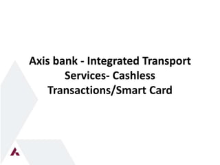 Axis bank - Integrated Transport 
Services- Cashless 
Transactions/Smart Card 
 