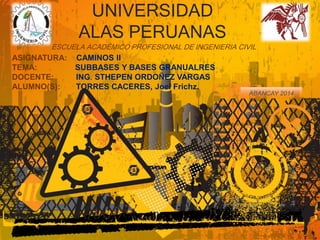 UNIVERSIDAD 
ALAS PERUANAS 
ESCUELA ACADÉMICO PROFESIONAL DE INGENIERIA CIVIL 
ASIGNATURA: CAMINOS II 
TEMA: SUBBASES Y BASES GRANUALRES 
DOCENTE: ING. STHEPEN ORDOÑEZ VARGAS 
ALUMNO(S): TORRES CACERES, Joel Frichz. 
ABANCAY 2014 
 