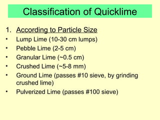 Classification of Quicklime 
1. According to Particle Size 
• Lump Lime (10-30 cm lumps) 
• Pebble Lime (2-5 cm) 
• Granular Lime (~0.5 cm) 
• Crushed Lime (~5-8 mm) 
• Ground Lime (passes #10 sieve, by grinding 
crushed lime) 
• Pulverized Lime (passes #100 sieve) 
 
