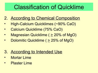 Classification of Quicklime 
2. According to Chemical Composition 
• High-Calcium Quicklimes (~90% CaO) 
• Calcium Quicklime (75% CaO) 
• Magnesian Quicklime ( > 20% of MgO) 
• Dolomitic Quicklime ( > 25% of MgO) 
3. According to Intended Use 
• Mortar Lime 
• Plaster Lime 
 