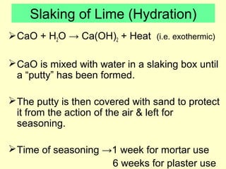 Slaking of Lime (Hydration) 
CaO + H2O → Ca(OH)2 + Heat (i.e. exothermic) 
CaO is mixed with water in a slaking box until 
a “putty” has been formed. 
The putty is then covered with sand to protect 
it from the action of the air & left for 
seasoning. 
Time of seasoning →1 week for mortar use 
6 weeks for plaster use 
 