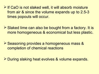 If CaO is not slaked well, it will absorb moisture 
from air & since the volume expands up to 2.5-3 
times popouts will occur. 
Slaked lime can also be bought from a factory. It is 
more homogeneous & economical but less plastic. 
Seasoning provides a homogeneous mass & 
completion of chemical reactions 
During slaking heat evolves & volume expands. 
 
