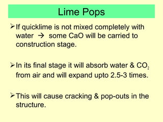 Lime Pops 
If quicklime is not mixed completely with 
water  some CaO will be carried to 
construction stage. 
In its final stage it will absorb water & CO2 
from air and will expand upto 2.5-3 times. 
This will cause cracking & pop-outs in the 
structure. 
 