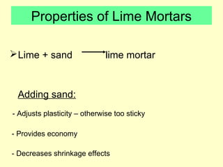 Properties of Lime Mortars 
Lime + sand lime mortar 
Adding sand: 
- Adjusts plasticity – otherwise too sticky 
- Provides economy 
- Decreases shrinkage effects 
 