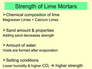 Strength of Lime Mortars 
Chemical composition of lime 
Magnesian Limes > Calcium Limes 
Sand amount & properties 
Adding sand decreases strength 
Amount of water 
Voids are formed after evaporation 
Setting conditions 
Lower humidity & higher CO2  higher strength 
 