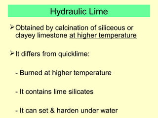 Hydraulic Lime 
Obtained by calcination of siliceous or 
clayey limestone at higher temperature 
It differs from quicklime: 
- Burned at higher temperature 
- It contains lime silicates 
- It can set & harden under water 
