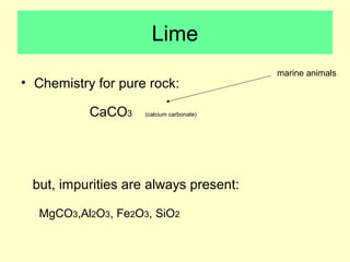 Lime 
• Chemistry for pure rock: 
CaCO3 (calcium carbonate) 
but, impurities are always present: 
MgCO3,Al2O3, Fe2O3, SiO2 
marine animals 
 