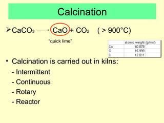 Calcination 
CaCO3 CaO + CO2 ( > 900°C) 
“quick lime” 
• Calcination is carried out in kilns: 
- Intermittent 
- Continuous 
- Rotary 
- Reactor 
 